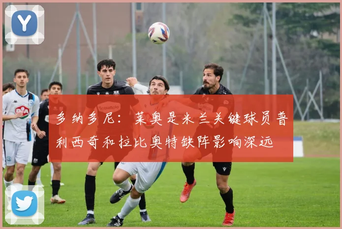 多纳多尼：莱奥是米兰关键球员普利西奇和拉比奥特缺阵影响深远