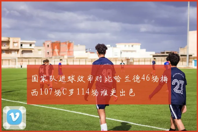 国家队进球效率对比哈兰德46场梅西107场C罗114场谁更出色