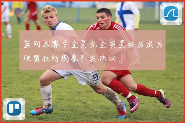 篮网本赛季全员无全明星经历成为联盟独特现象引发热议