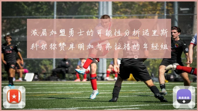 浓眉加盟勇士的可能性分析诺里斯科尔称赞库明加与弗拉格的年轻组合