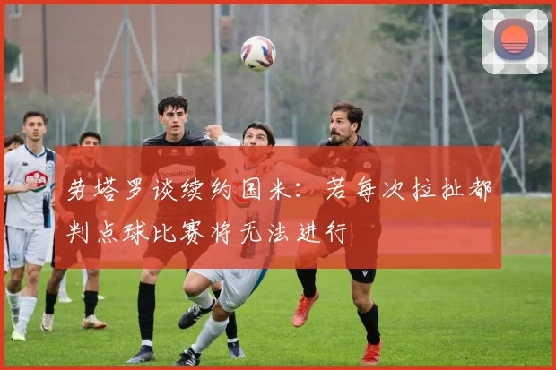 劳塔罗谈续约国米：若每次拉扯都判点球比赛将无法进行