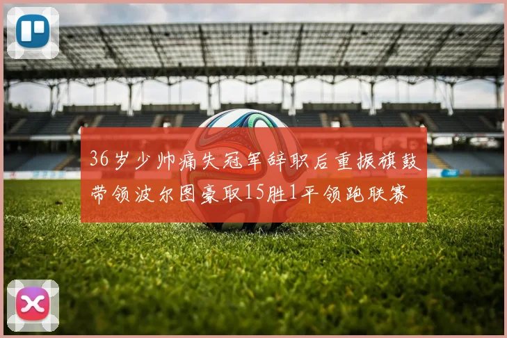 36岁少帅痛失冠军辞职后重振旗鼓带领波尔图豪取15胜1平领跑联赛