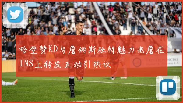 哈登赞KD与詹姆斯独特魅力老詹在INS上转发互动引热议
