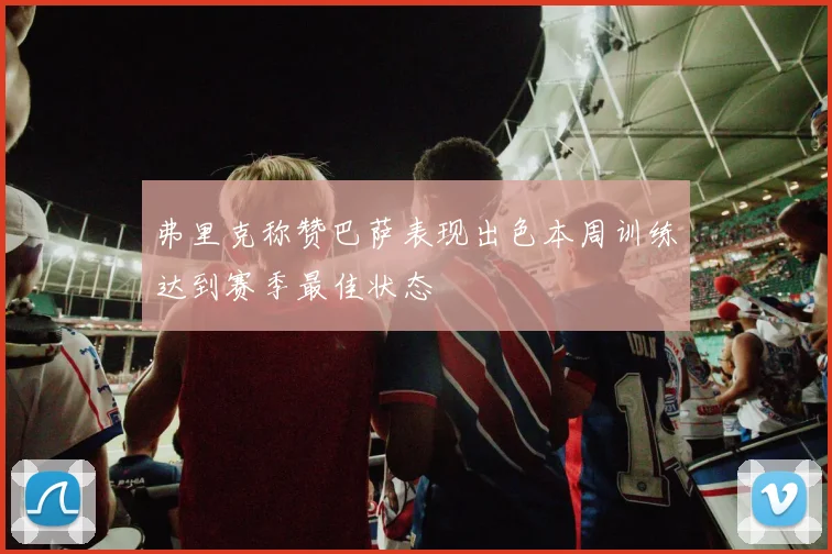 弗里克称赞巴萨表现出色本周训练达到赛季最佳状态