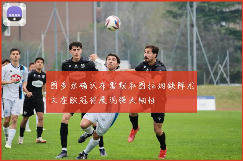 图多尔确认布雷默和图拉姆缺阵尤文在欧冠将展现强大韧性
