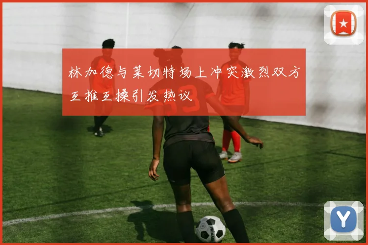 林加德与莱切特场上冲突激烈双方互推互搡引发热议