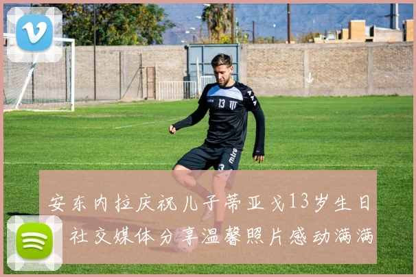 安东内拉庆祝儿子蒂亚戈13岁生日，社交媒体分享温馨照片感动满满