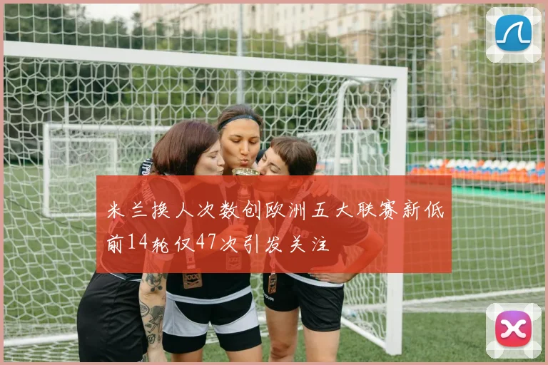 米兰换人次数创欧洲五大联赛新低前14轮仅47次引发关注