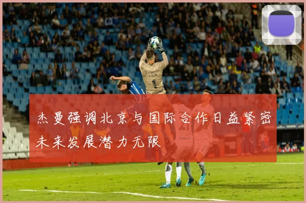 杰曼强调北京与国际合作日益紧密未来发展潜力无限