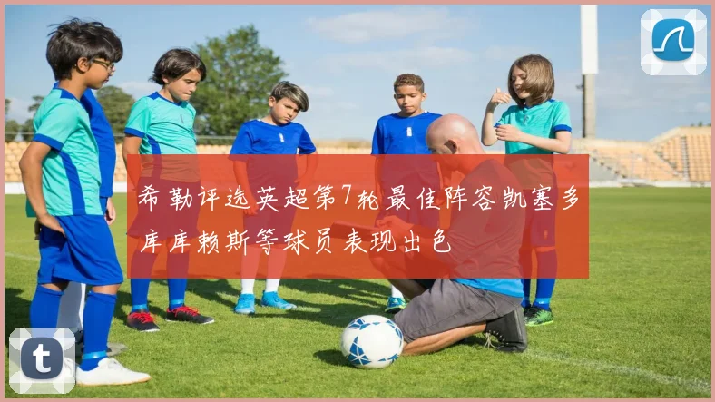 希勒评选英超第7轮最佳阵容凯塞多库库赖斯等球员表现出色