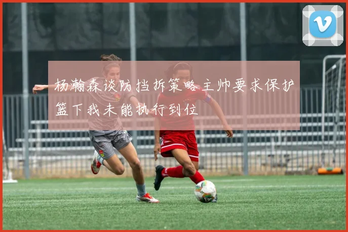 杨瀚森谈防挡拆策略主帅要求保护篮下我未能执行到位