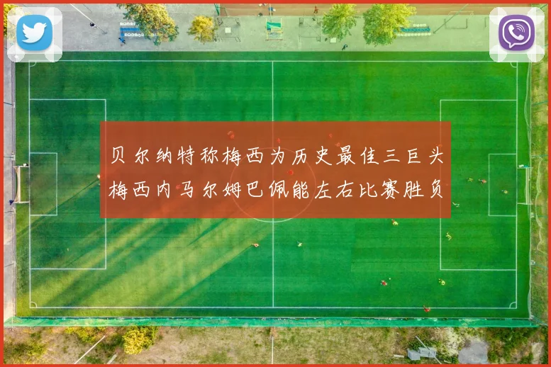贝尔纳特称梅西为历史最佳三巨头梅西内马尔姆巴佩能左右比赛胜负