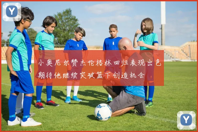 小奥尼尔赞杰伦格林回归表现出色期待他继续突破篮下创造机会