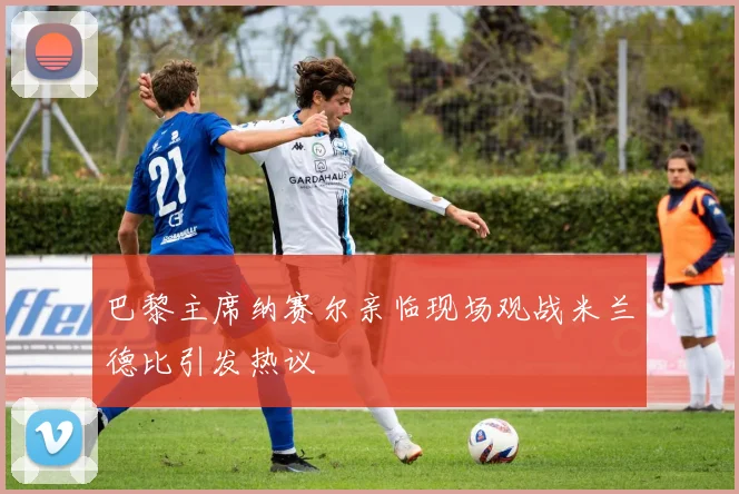 巴黎主席纳赛尔亲临现场观战米兰德比引发热议