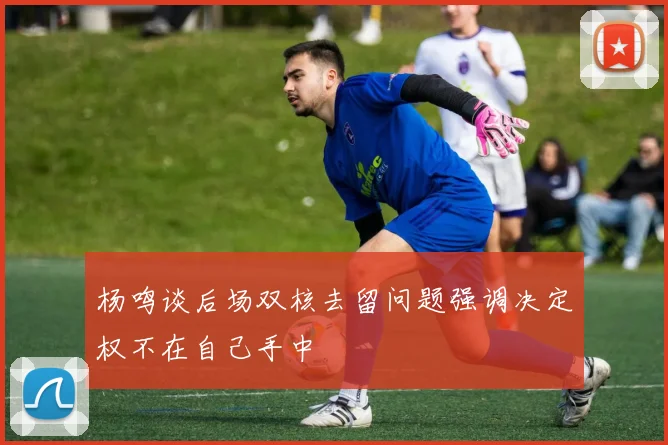 杨鸣谈后场双核去留问题强调决定权不在自己手中