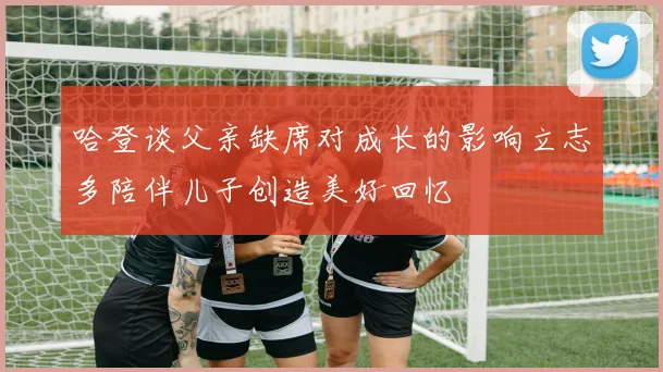 哈登谈父亲缺席对成长的影响立志多陪伴儿子创造美好回忆