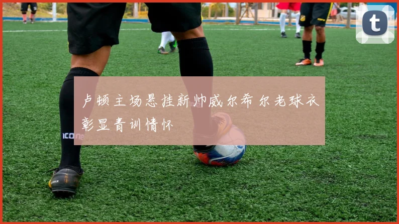 卢顿主场悬挂新帅威尔希尔老球衣彰显青训情怀