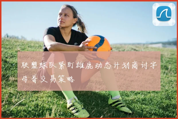 联盟球队紧盯雄鹿动态计划商讨字母哥交易策略