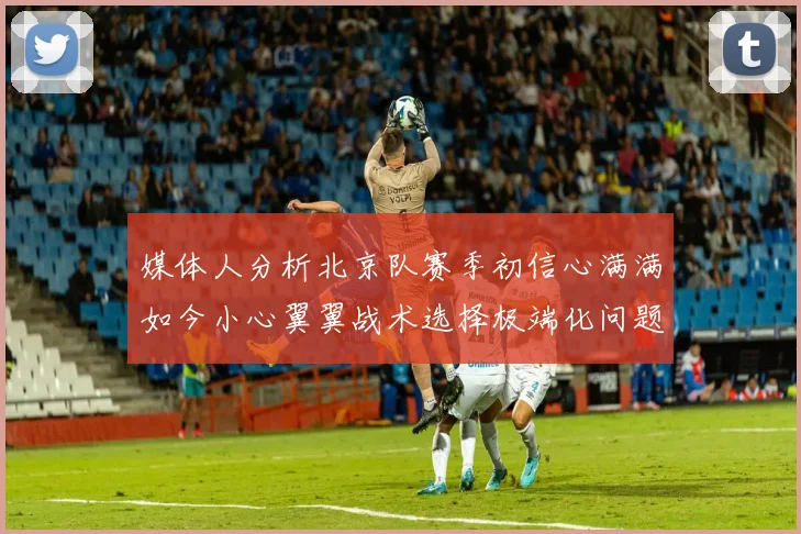 媒体人分析北京队赛季初信心满满如今小心翼翼战术选择极端化问题探讨