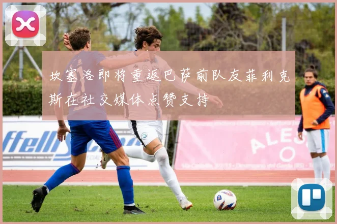 坎塞洛即将重返巴萨前队友菲利克斯在社交媒体点赞支持