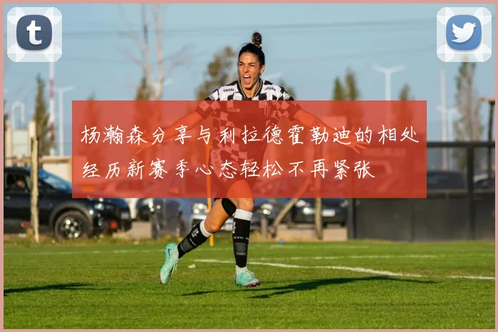 杨瀚森分享与利拉德霍勒迪的相处经历新赛季心态轻松不再紧张