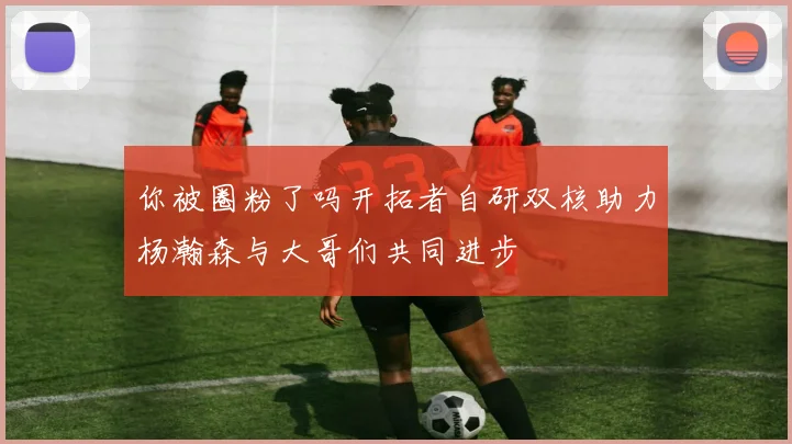 你被圈粉了吗开拓者自研双核助力杨瀚森与大哥们共同进步