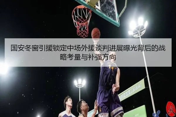 国安冬窗引援锁定中场外援谈判进展曝光背后的战略考量与补强方向 - 188bet